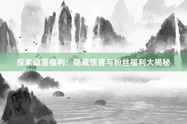 探索动漫福利：隐藏惊喜与粉丝福利大揭秘