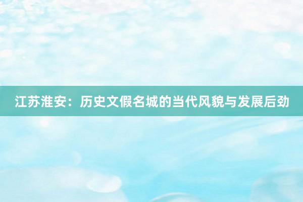 江苏淮安：历史文假名城的当代风貌与发展后劲